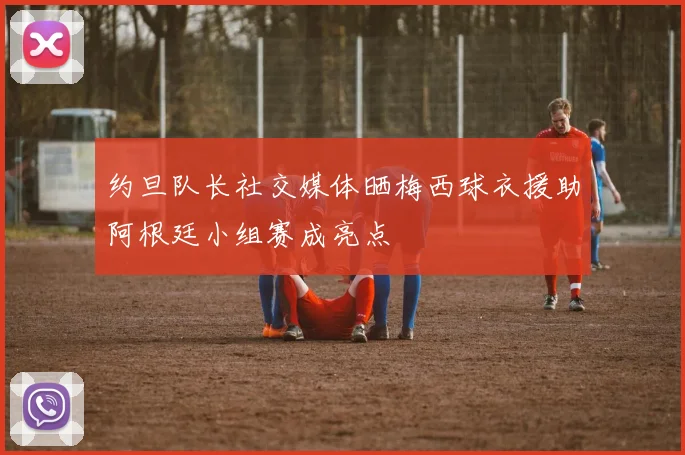 约旦队长社交媒体晒梅西球衣援助阿根廷小组赛成亮点