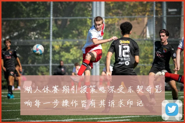 湖人休赛期引援策略深受东契奇影响每一步操作皆有其诉求印记