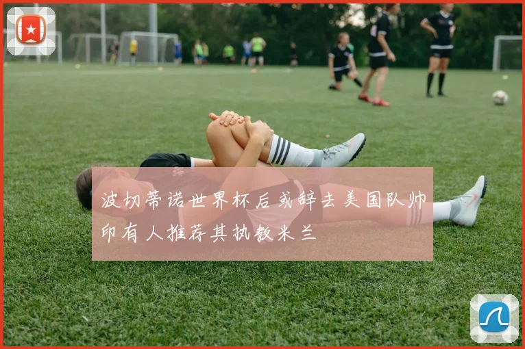 波切蒂诺世界杯后或辞去美国队帅印有人推荐其执教米兰