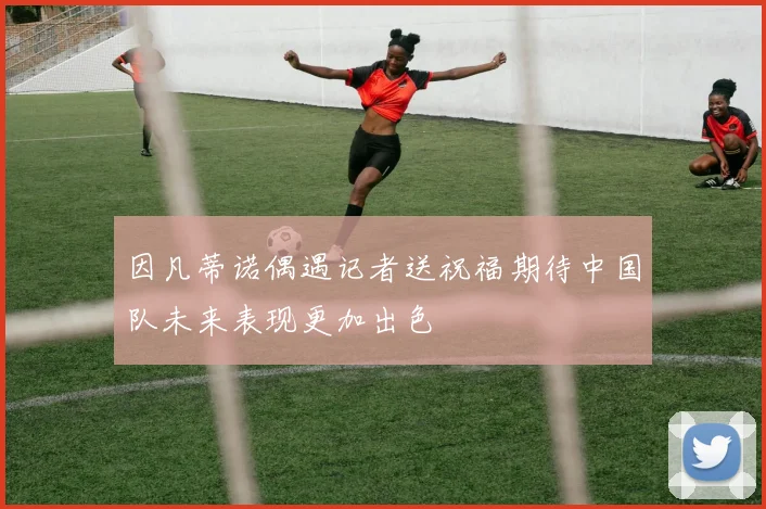 因凡蒂诺偶遇记者送祝福期待中国队未来表现更加出色