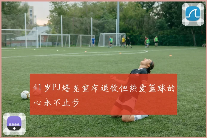 41岁PJ塔克宣布退役但热爱篮球的心永不止步