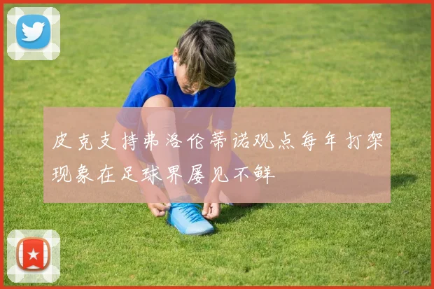 皮克支持弗洛伦蒂诺观点每年打架现象在足球界屡见不鲜