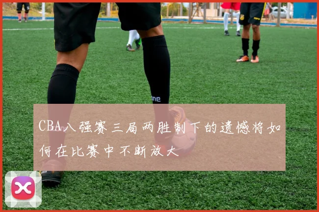 CBA八强赛三局两胜制下的遗憾将如何在比赛中不断放大