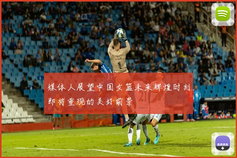 媒体人展望中国女篮未来辉煌时刻即将重现的美好前景