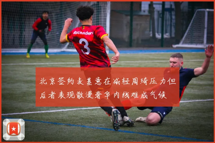 北京签约麦基意在减轻周琦压力但后者表现散漫奢华内线难成气候