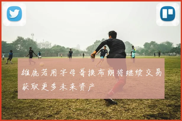 雄鹿若用字母哥换布朗将继续交易获取更多未来资产