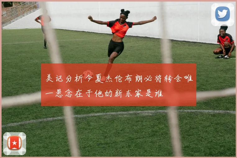 美记分析今夏杰伦布朗必将转会唯一悬念在于他的新东家是谁