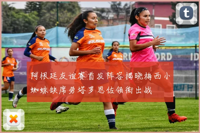 阿根廷友谊赛首发阵容揭晓梅西小蜘蛛缺席劳塔罗恩佐领衔出战