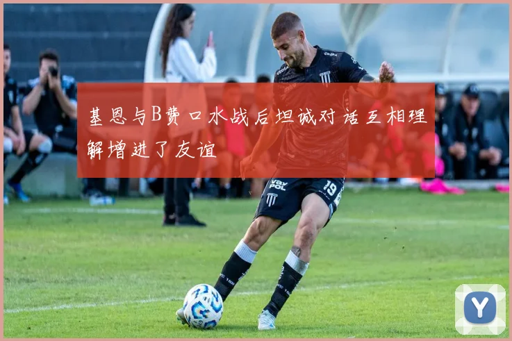 基恩与B费口水战后坦诚对话互相理解增进了友谊