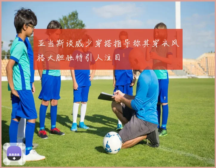 亚当斯谈威少穿搭指导称其穿衣风格大胆独特引人注目