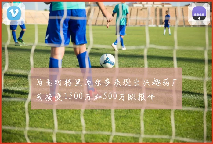 马竞对格里马尔多表现出兴趣药厂或接受1500万加500万欧报价
