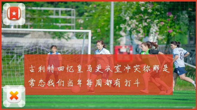 古利特回忆皇马更衣室冲突称那是常态我们当年每周都有打斗