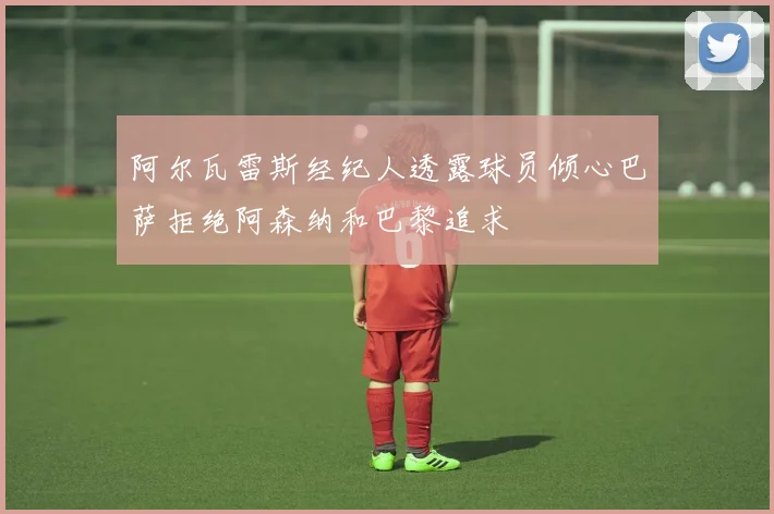 阿尔瓦雷斯经纪人透露球员倾心巴萨拒绝阿森纳和巴黎追求