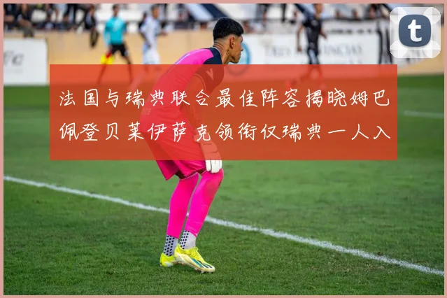 法国与瑞典联合最佳阵容揭晓姆巴佩登贝莱伊萨克领衔仅瑞典一人入选