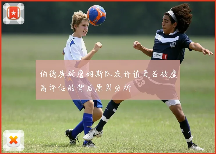 伯德质疑詹姆斯队友价值是否被虚高评估的背后原因分析