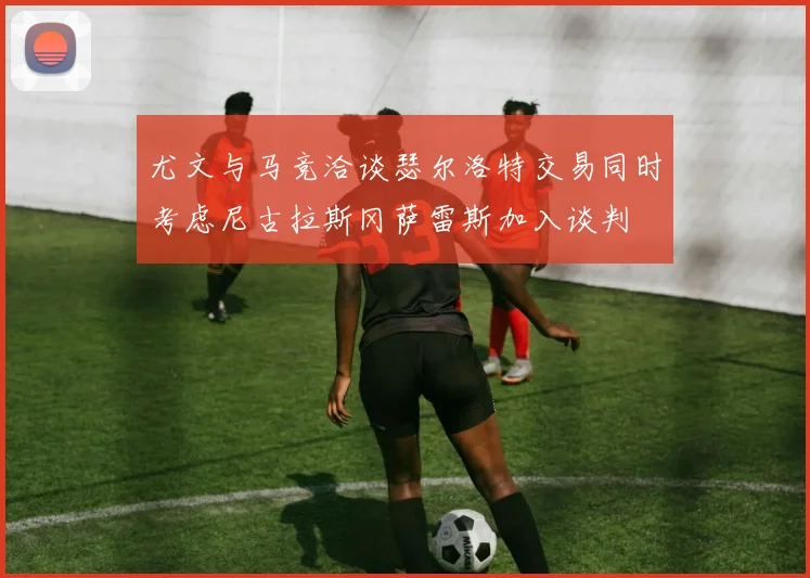 尤文与马竞洽谈瑟尔洛特交易同时考虑尼古拉斯冈萨雷斯加入谈判